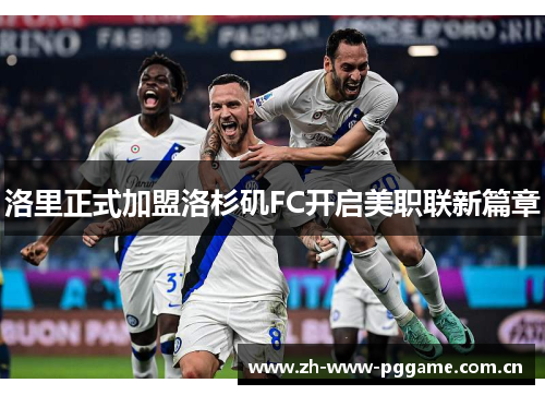 洛里正式加盟洛杉矶FC开启美职联新篇章 洛里正式加盟洛杉矶FC开启美职联新篇章